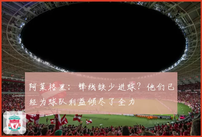 阿莱格里：锋线缺少进球？他们已经为球队利益倾尽了全力