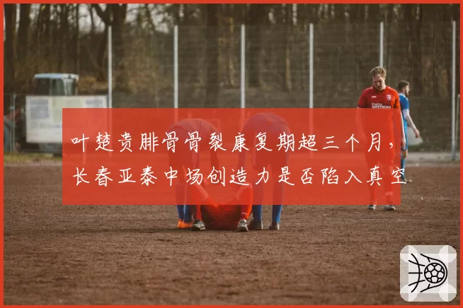 叶楚贵腓骨骨裂康复期超三个月,长春亚泰中场创造力是否陷入真空?