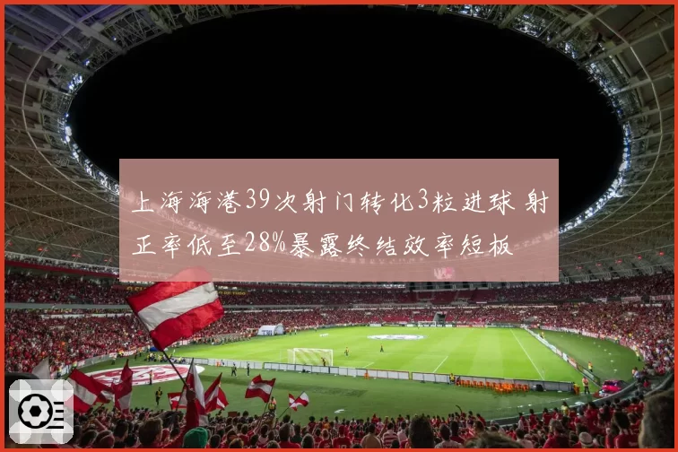 上海海港39次射门转化3粒进球 射正率低至28%暴露终结效率短板