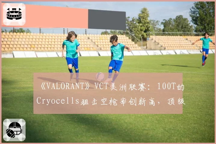 《VALORANT》VCT美洲联赛：100T的Cryocells狙击空枪率创新高，顶级猎手为何突然“失准”？
