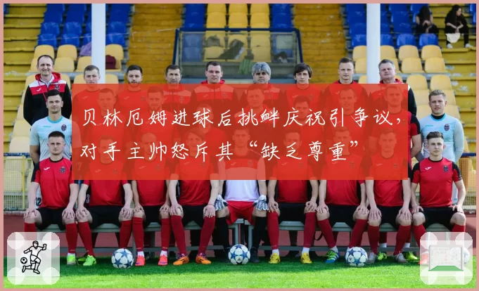 贝林厄姆进球后挑衅庆祝引争议,对手主帅怒斥其“缺乏尊重”