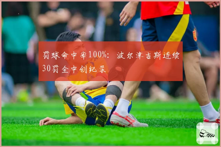 罚球命中率100%：波尔津吉斯连续30罚全中创纪录