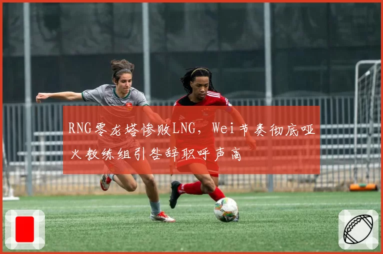 RNG零龙塔惨败LNG，Wei节奏彻底哑火教练组引咎辞职呼声高