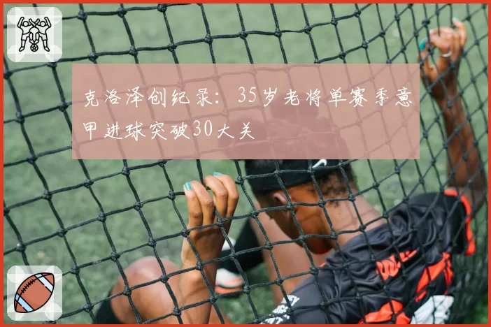 克洛泽创纪录:35岁老将单赛季意甲进球突破30大关