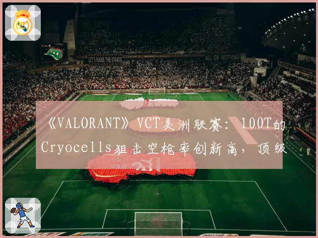 《VALORANT》VCT美洲联赛：100T的Cryocells狙击空枪率创新高，顶级猎手为何突然“失准”？