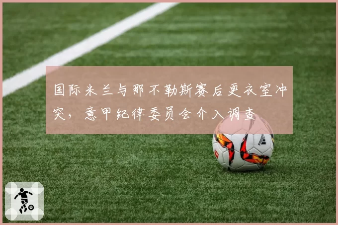 国际米兰与那不勒斯赛后更衣室冲突,意甲纪律委员会介入调查