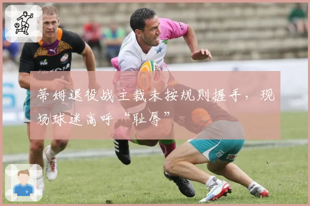 蒂姆退役战主裁未按规则握手,现场球迷高呼“耻辱”