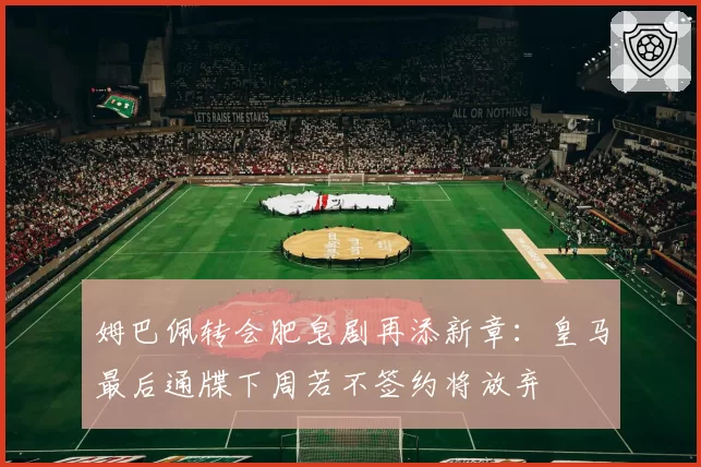 姆巴佩转会肥皂剧再添新章：皇马最后通牒下周若不签约将放弃