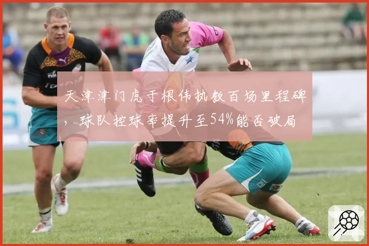天津津门虎于根伟执教百场里程碑,球队控球率提升至54%能否破局