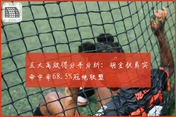 五大高效得分手分析:胡金秋真实命中率68.5%冠绝联盟