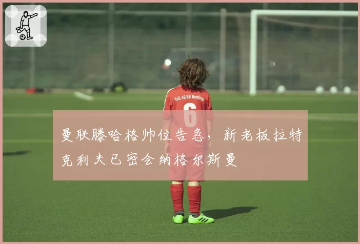 曼联滕哈格帅位告急，新老板拉特克利夫已密会纳格尔斯曼
