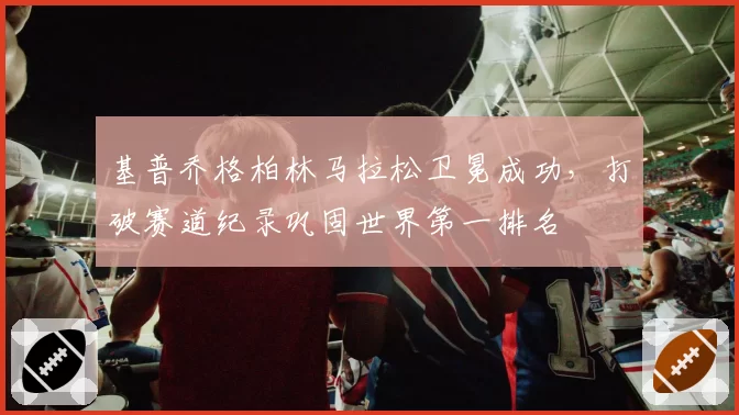 基普乔格柏林马拉松卫冕成功,打破赛道纪录巩固世界第一排名