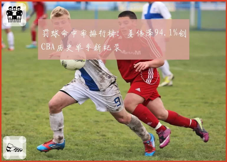 罚球命中率排行榜:姜伟泽94.1%创CBA历史单季新纪录