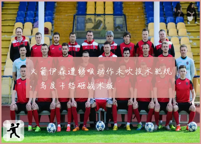 火箭伊森遭锁喉动作未吹技术犯规，乌度卡怒砸战术板