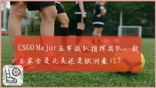 CSGO Major亚军战队指挥离队,新东家会是北美还是欧洲豪门?