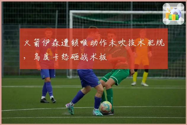 火箭伊森遭锁喉动作未吹技术犯规，乌度卡怒砸战术板