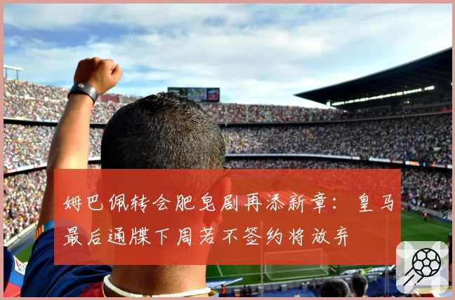 姆巴佩转会肥皂剧再添新章:皇马最后通牒下周若不签约将放弃