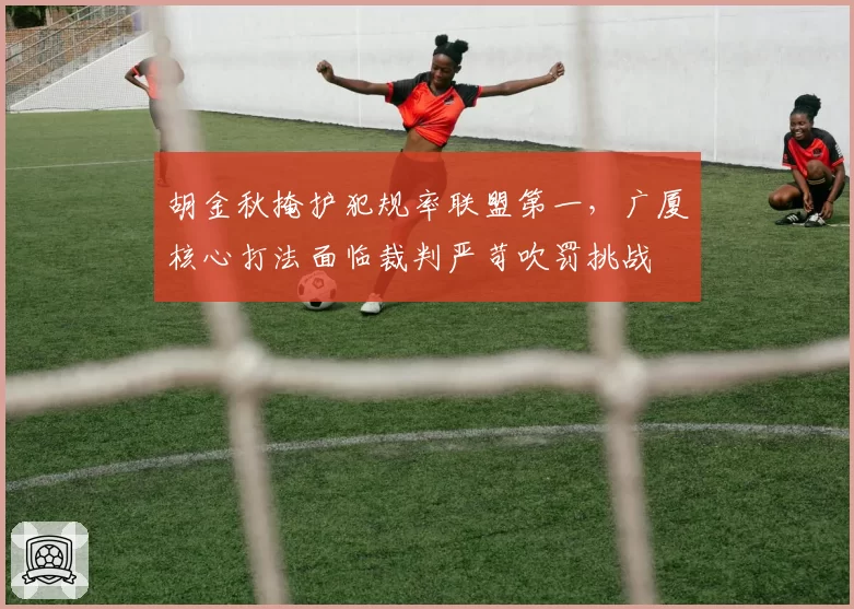 胡金秋掩护犯规率联盟第一，广厦核心打法面临裁判严苛吹罚挑战