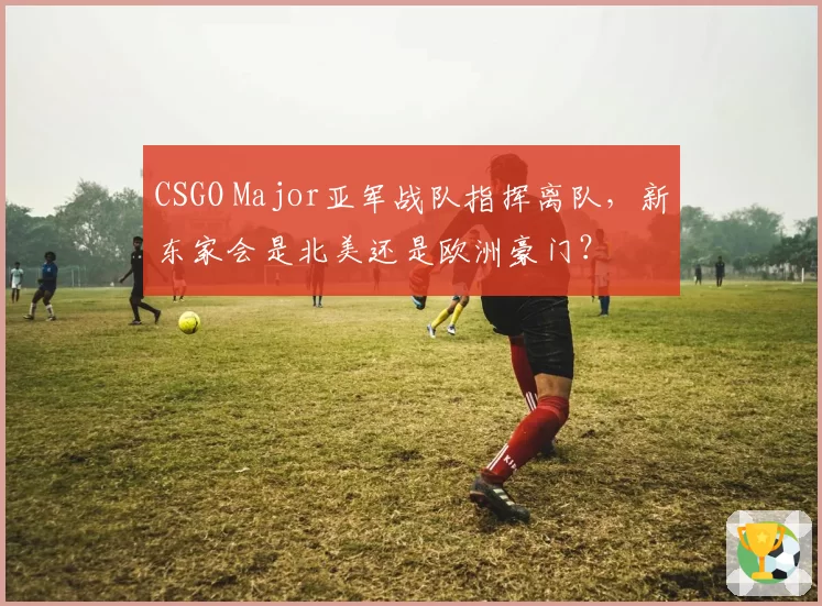 CSGO Major亚军战队指挥离队,新东家会是北美还是欧洲豪门?