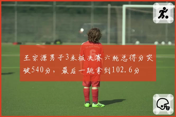 王宗源男子3米板决赛六轮总得分突破540分,最后一跳拿到102.6分