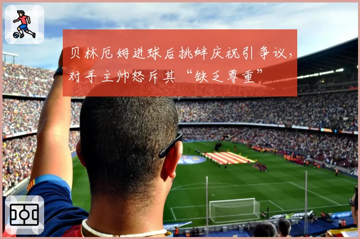 贝林厄姆进球后挑衅庆祝引争议,对手主帅怒斥其“缺乏尊重”