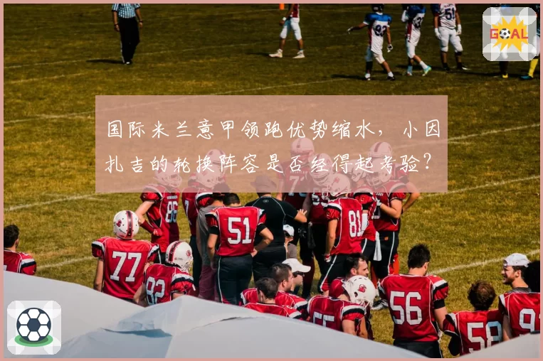 国际米兰意甲领跑优势缩水,小因扎吉的轮换阵容是否经得起考验?