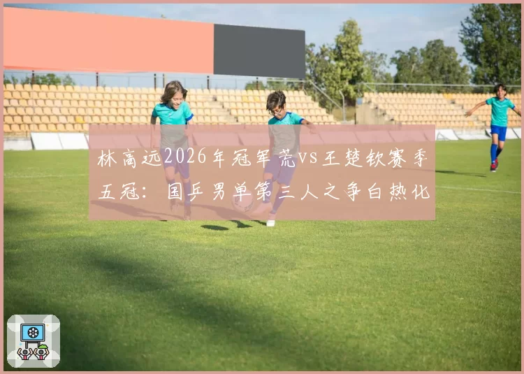 林高远2026年冠军荒vs王楚钦赛季五冠：国乒男单第三人之争白热化