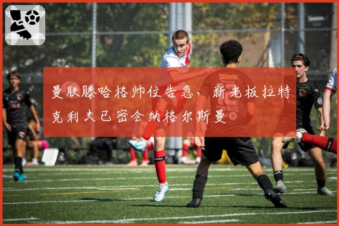 曼联滕哈格帅位告急，新老板拉特克利夫已密会纳格尔斯曼