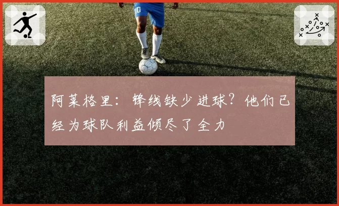 阿莱格里：锋线缺少进球？他们已经为球队利益倾尽了全力