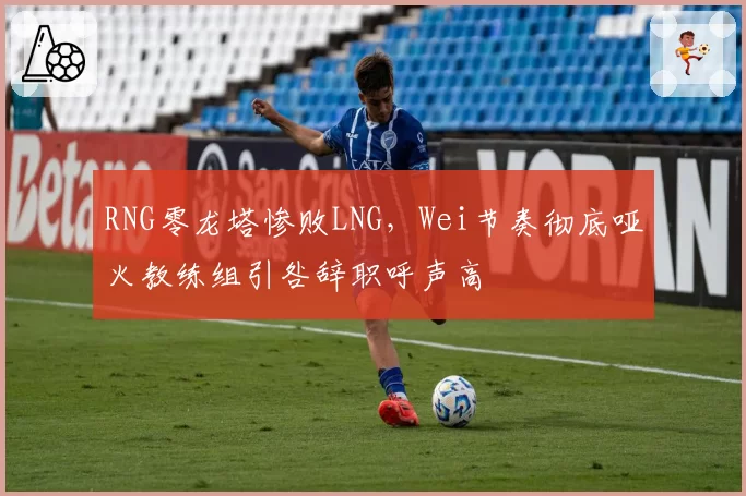RNG零龙塔惨败LNG，Wei节奏彻底哑火教练组引咎辞职呼声高