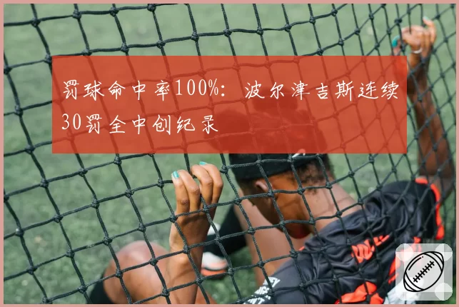 罚球命中率100%：波尔津吉斯连续30罚全中创纪录
