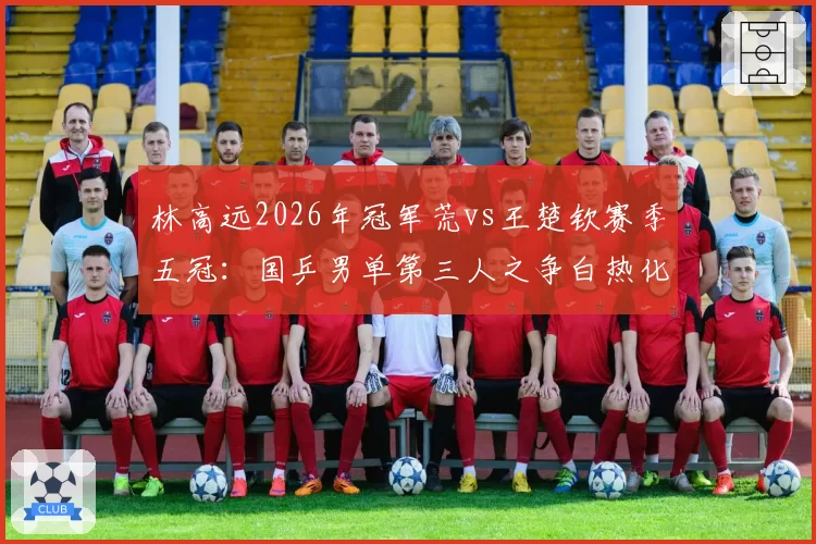 林高远2026年冠军荒vs王楚钦赛季五冠：国乒男单第三人之争白热化