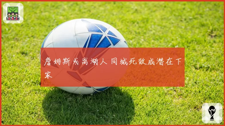 詹姆斯或离湖人 同城死敌成潜在下家