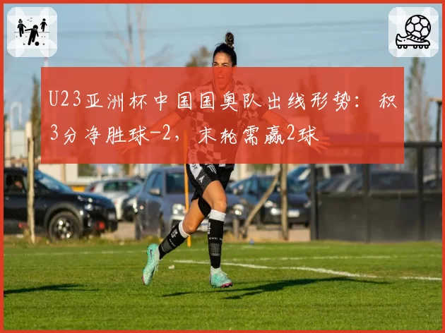 U23亚洲杯中国国奥队出线形势:积3分净胜球-2,末轮需赢2球