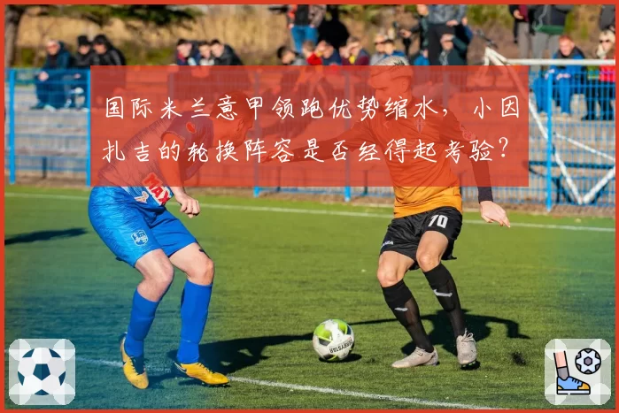 国际米兰意甲领跑优势缩水,小因扎吉的轮换阵容是否经得起考验?
