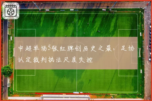 中超单场5张红牌创历史之最,足协认定裁判执法尺度失控
