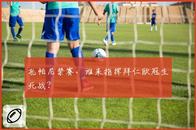 孔帕尼禁赛，谁来指挥拜仁欧冠生死战？