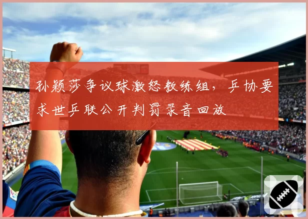 孙颖莎争议球激怒教练组，乒协要求世乒联公开判罚录音回放