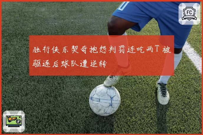 独行侠东契奇抱怨判罚连吃两T 被驱逐后球队遭逆转
