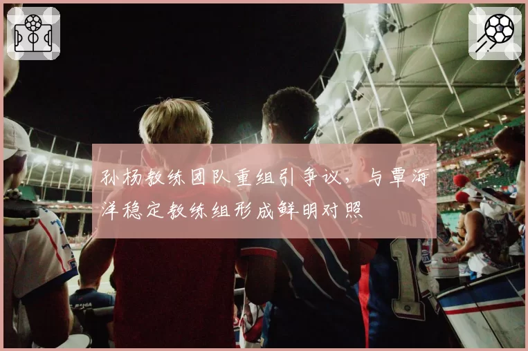 孙杨教练团队重组引争议，与覃海洋稳定教练组形成鲜明对照