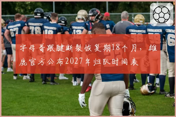 字母哥跟腱断裂恢复期18个月，雄鹿官方公布2027年归队时间表
