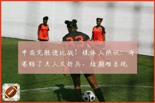 申花完胜德比战！媒体人热议：海港赔了夫人又折兵，短期难乐观