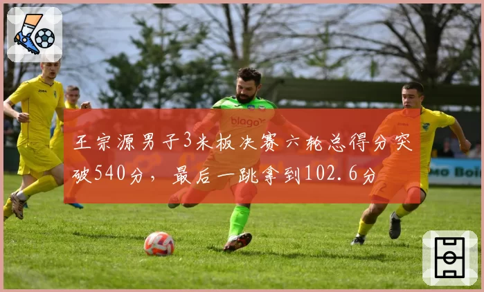 王宗源男子3米板决赛六轮总得分突破540分,最后一跳拿到102.6分