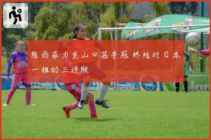 陈雨菲力克山口茜夺冠 终结对日本一姐的三连败