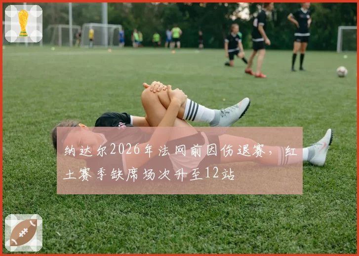 纳达尔2026年法网前因伤退赛,红土赛季缺席场次升至12站