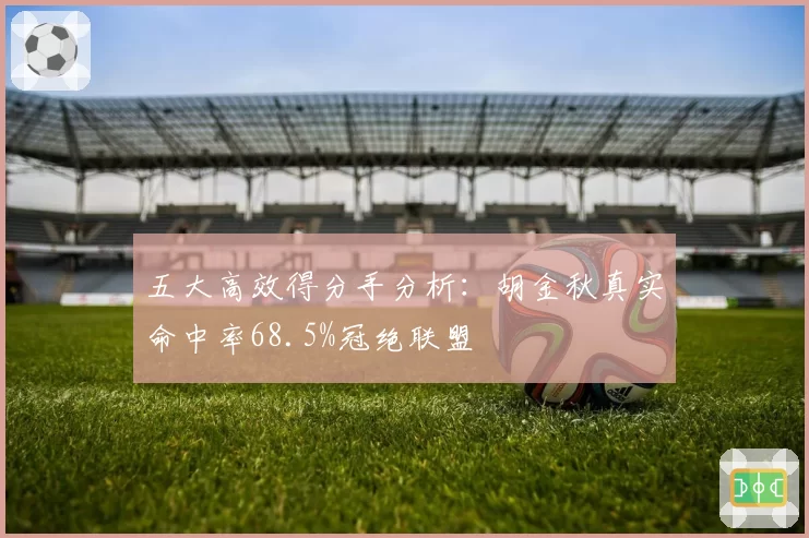 五大高效得分手分析:胡金秋真实命中率68.5%冠绝联盟