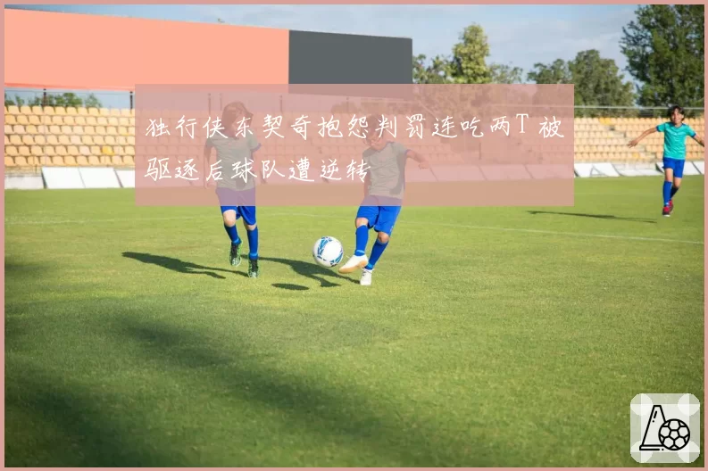独行侠东契奇抱怨判罚连吃两T 被驱逐后球队遭逆转