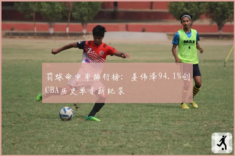 罚球命中率排行榜:姜伟泽94.1%创CBA历史单季新纪录